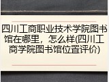 四川工商职业技术学院图书馆在哪里，怎么样(四川工商学院图书馆位置评价)