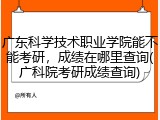 广东科学技术职业学院能不能考研，成绩在哪里查询(广科院考研成绩查询)