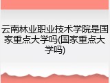 云南林业职业技术学院是国家重点大学吗(国家重点大学吗)