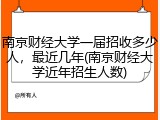 南京财经大学一届招收多少人，最近几年(南京财经大学近年招生人数)