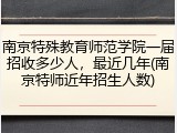 南京特殊教育师范学院一届招收多少人，最近几年(南京特师近年招生人数)