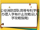 公安消防部队高等专科学校办理入学有什么攻略没(入学攻略指南)