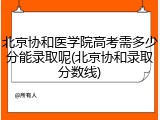 北京协和医学院高考需多少分能录取呢(北京协和录取分数线)