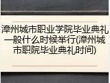 漳州城市职业学院毕业典礼一般什么时候举行(漳州城市职院毕业典礼时间)