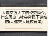 大连交通大学的校史简介，什么历史与社会背景下建校的(大连交大建校背景)