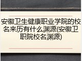 安徽卫生健康职业学院的校名来历有什么渊源(安徽卫职院校名渊源)