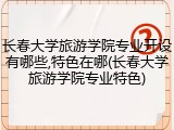 长春大学旅游学院专业开设有哪些,特色在哪(长春大学旅游学院专业特色)