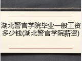 湖北警官学院毕业一般工资多少钱(湖北警官学院薪资)