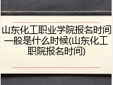 山东化工职业学院报名时间一般是什么时候(山东化工职院报名时间)