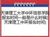 天津理工大学中环信息学院报名时间一般是什么时候(天津理工中环报名时间)