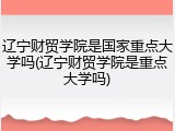 辽宁财贸学院是国家重点大学吗(辽宁财贸学院是重点大学吗)