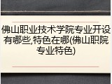 佛山职业技术学院专业开设有哪些,特色在哪(佛山职院专业特色)