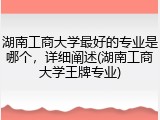 湖南工商大学最好的专业是哪个，详细阐述(湖南工商大学王牌专业)