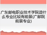 广东邮电职业技术学院读什么专业比较有前景(广邮院前景专业)