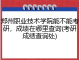 郑州职业技术学院能不能考研，成绩在哪里查询(考研成绩查询处)