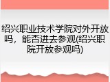 绍兴职业技术学院对外开放吗，能否进去参观(绍兴职院开放参观吗)