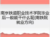 南京铁道职业技术学院毕业后一般能干什么呢(南铁院就业方向)