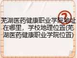 芜湖医药健康职业学院地址在哪里，学校地理位置(芜湖医药健康职业学院位置)