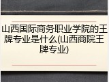 山西国际商务职业学院的王牌专业是什么(山西商院王牌专业)