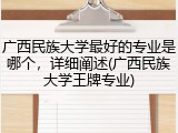 广西民族大学最好的专业是哪个，详细阐述(广西民族大学王牌专业)