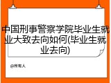 中国刑事警察学院毕业生就业大致去向如何(毕业生就业去向)