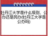 牡丹江大学是什么级别，公办还是民办(牡丹江大学是公办吗)