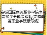 安徽国际商务职业学院高考需多少分能录取呢(安徽商务职业学院录取线)