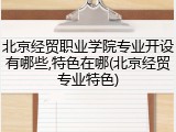 北京经贸职业学院专业开设有哪些,特色在哪(北京经贸专业特色)