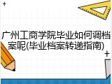 广州工商学院毕业如何调档案呢(毕业档案转递指南)