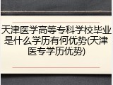 天津医学高等专科学校毕业是什么学历有何优势(天津医专学历优势)