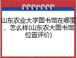 山东农业大学图书馆在哪里，怎么样(山东农大图书馆位置评价)