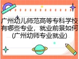 广州幼儿师范高等专科学校有哪些专业，就业前景如何(广州幼师专业就业)
