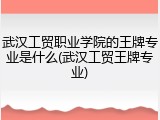 武汉工贸职业学院的王牌专业是什么(武汉工贸王牌专业)