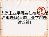 太原工业学院要住校吗，是否能走读(太原工业学院走读政策)