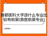 首都医科大学读什么专业比较有前景(首医前景专业)