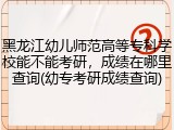 黑龙江幼儿师范高等专科学校能不能考研，成绩在哪里查询(幼专考研成绩查询)