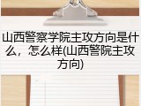 山西警察学院主攻方向是什么，怎么样(山西警院主攻方向)