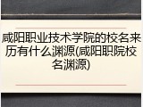 咸阳职业技术学院的校名来历有什么渊源(咸阳职院校名渊源)