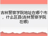 吉林警察学院地址在哪个市，什么区县(吉林警察学院在哪)