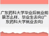 广东药科大学毕业后就业前景怎么样，毕业生去向(广东药科大学就业去向)