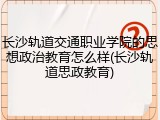 长沙轨道交通职业学院的思想政治教育怎么样(长沙轨道思政教育)