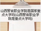 山西警官职业学院是国家重点大学吗(山西警官职业学院是重点大学吗)