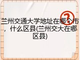 兰州交通大学地址在哪个市，什么区县(兰州交大在哪区县)