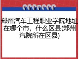 郑州汽车工程职业学院地址在哪个市，什么区县(郑州汽院所在区县)