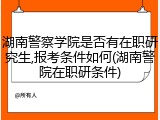 湖南警察学院是否有在职研究生,报考条件如何(湖南警院在职研条件)