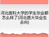 河北医科大学的学生毕业都怎么样了(河北医大毕业生去向)