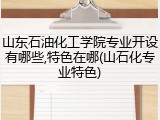 山东石油化工学院专业开设有哪些,特色在哪(山石化专业特色)