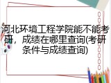 河北环境工程学院能不能考研，成绩在哪里查询(考研条件与成绩查询)