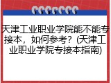 天津工业职业学院能不能专接本，如何参考？(天津工业职业学院专接本指南)