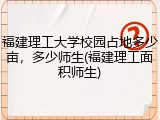 福建理工大学校园占地多少亩，多少师生(福建理工面积师生)